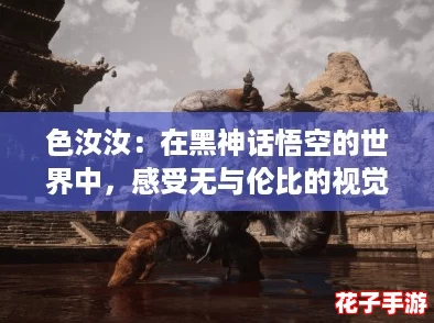 色汝汝：在黑神话悟空的世界中，感受无与伦比的视觉盛宴与战斗快感！