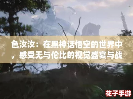 色汝汝:在黑神话悟空的世界中,感受无与伦比的视觉盛宴与战斗快感! 色汝汝:在黑神话悟空的世界中,感受无与伦比的视觉盛宴与战斗快感!