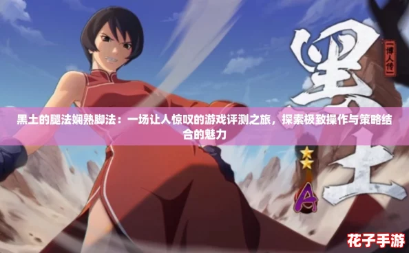 黑土的腿法娴熟脚法：一场让人惊叹的游戏评测之旅，探索极致操作与策略结合的魅力