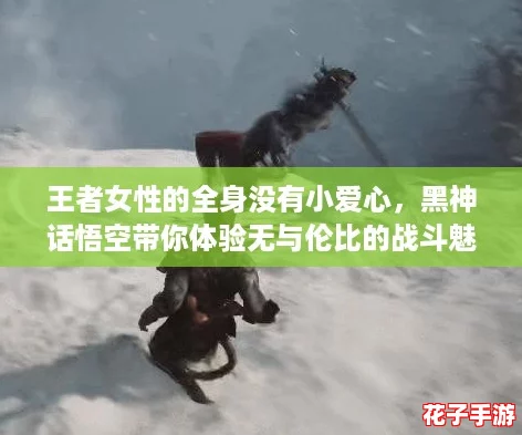 王者女性的全身没有小爱心,黑神话悟空带你体验无与伦比的战斗魅力! 王者女性的全身没有小爱心,黑神话悟空带你体验无与伦比的战斗魅力!