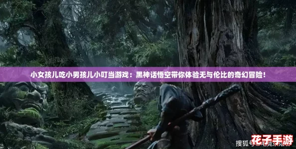 小女孩儿吃小男孩儿小叮当游戏：黑神话悟空带你体验无与伦比的奇幻冒险！
