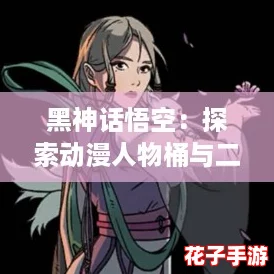 黑神话悟空：探索动漫人物桶与二次元角色的精彩头像介绍，带你领略不一样的视觉盛宴！