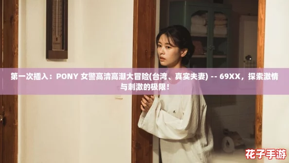 第一次插入：PONY 女警高清高潮大冒险(台湾、真实夫妻) -- 69XX，探索激情与刺激的极限！