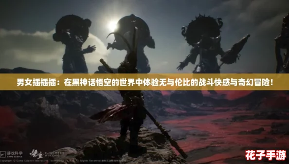 男女插插插：在黑神话悟空的世界中体验无与伦比的战斗快感与奇幻冒险！