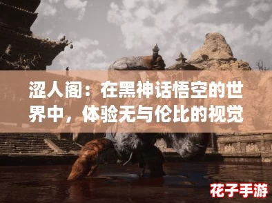 涩人阁：在黑神话悟空的世界中，体验无与伦比的视觉盛宴与深邃剧情