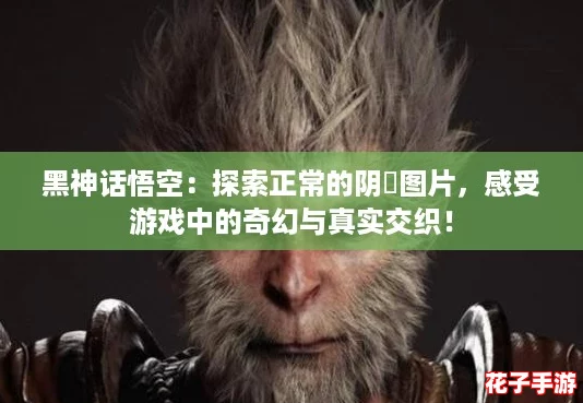 黑神话悟空：探索正常的阴脣图片，感受游戏中的奇幻与真实交织！