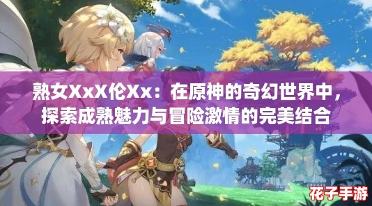 熟女XxX伦Xx：在原神的奇幻世界中，探索成熟魅力与冒险激情的完美结合