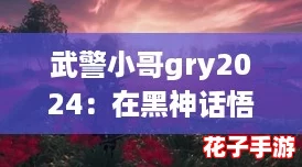 武警小哥gry2024：在黑神话悟空的世界中，体验无与伦比的战斗快感与视觉盛宴！