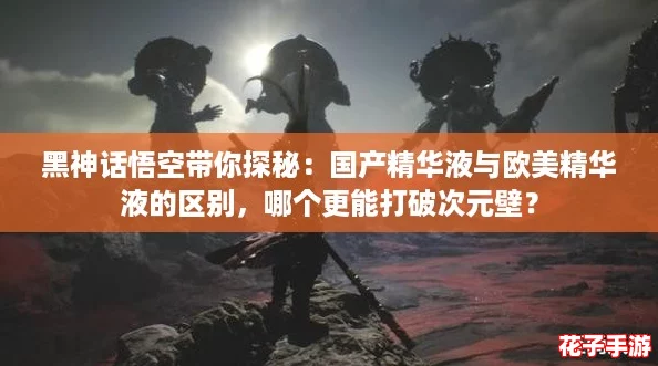 黑神话悟空带你探秘：国产精华液与欧美精华液的区别，哪个更能打破次元壁？