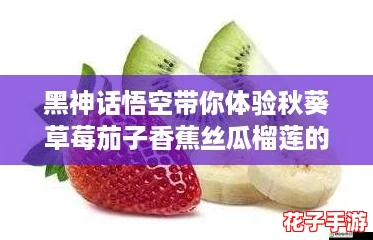 黑神话悟空带你体验秋葵草莓茄子香蕉丝瓜榴莲的奇妙冒险，18种美味等你来探索！