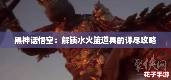 黑神话悟空:解锁水火篮道具的详尽攻略 黑神话悟空:解锁水火篮道具的详尽攻略