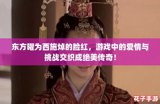 东方曜为西施焯的脸红，游戏中的爱情与挑战交织成绝美传奇！