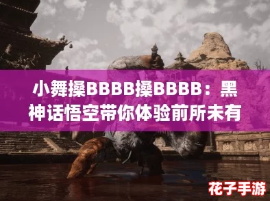 小舞搡BBBB搡BBBB：黑神话悟空带你体验前所未有的战斗快感与视觉盛宴！