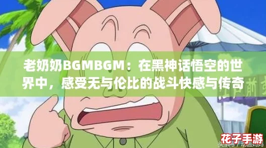 老奶奶BGMBGM：在黑神话悟空的世界中，感受无与伦比的战斗快感与传奇冒险！