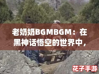 老奶奶BGMBGM：在黑神话悟空的世界中，感受无与伦比的战斗快感与传奇冒险！