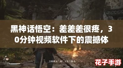 黑神话悟空：差差差很疼，30分钟视频软件下的震撼体验，让你欲罢不能！
