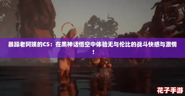 暴躁老阿姨的CS：在黑神话悟空中体验无与伦比的战斗快感与激情！