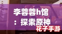 李蓉蓉h馆：探索原神世界的奇妙旅程，感受每一次冒险带来的心灵震撼与乐趣