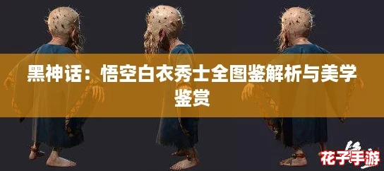 黑神话：悟空白衣秀士全图鉴解析与美学鉴赏