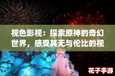 视色影视：探索原神的奇幻世界，感受其无与伦比的视觉盛宴与沉浸式体验