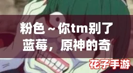 粉色~你tm别了蓝莓,原神的奇幻世界让人沉醉不已,难以自拔! 粉色~你tm别了蓝莓,原神的奇幻世界让人沉醉不已,难以自拔!