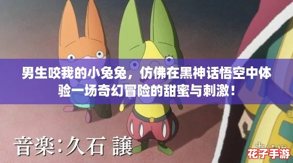 男生咬我的小兔兔，仿佛在黑神话悟空中体验一场奇幻冒险的甜蜜与刺激！