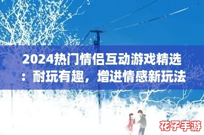 2024热门情侣互动游戏精选：耐玩有趣，增进情感新玩法汇总
