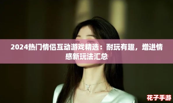 2024热门情侣互动游戏精选：耐玩有趣，增进情感新玩法汇总