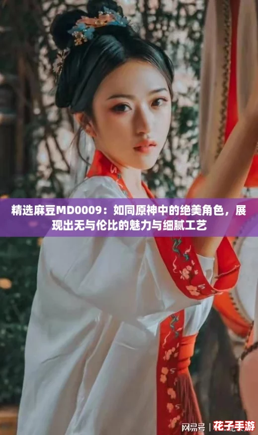 精选麻豆MD0009：如同原神中的绝美角色，展现出无与伦比的魅力与细腻工艺