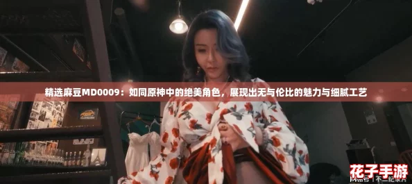 精选麻豆MD0009：如同原神中的绝美角色，展现出无与伦比的魅力与细腻工艺