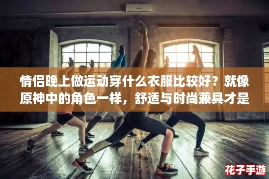 情侣晚上做运动穿什么衣服比较好？就像原神中的角色一样，舒适与时尚兼具才是王道！