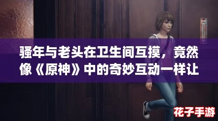 骚年与老头在卫生间互摸，竟然像《原神》中的奇妙互动一样让人惊喜！