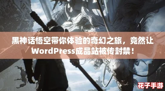 黑神话悟空带你体验的奇幻之旅，竟然让WordPress成品站被传封禁！
