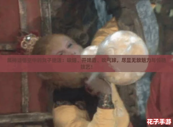 黑神话悟空中的女子绝活：吸烟、开啤酒、吹气球，尽显无敌魅力与惊艳技艺！