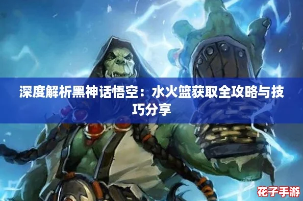 深度解析黑神话悟空：水火篮获取全攻略与技巧分享