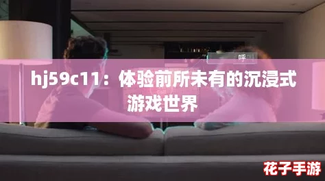 hj59c11:体验前所未有的沉浸式游戏世界 hj59c11:体验前所未有的沉浸式游戏世界
