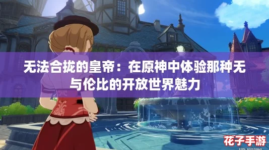 无法合拢的皇帝:在原神中体验那种无与伦比的开放世界魅力 无法合拢的皇帝:在原神中体验那种无与伦比的开放世界魅力