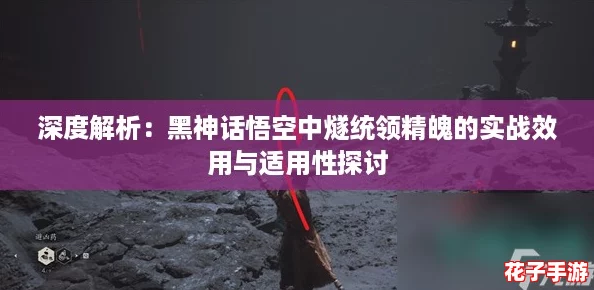 深度解析：黑神话悟空中燧统领精魄的实战效用与适用性探讨