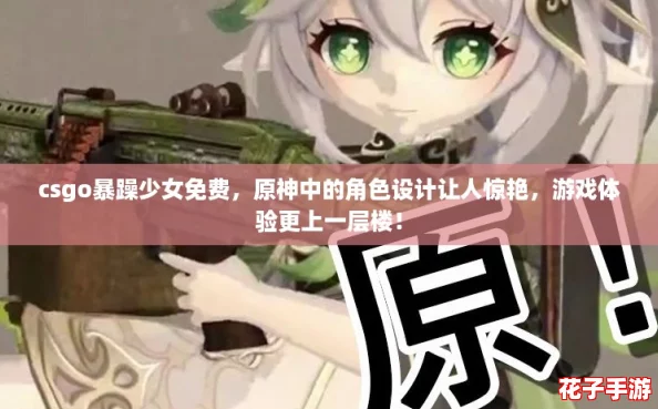 csgo暴躁少女免费，原神中的角色设计让人惊艳，游戏体验更上一层楼！