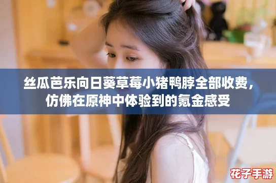 丝瓜芭乐向日葵草莓小猪鸭脖全部收费,仿佛在原神中体验到的氪金感受 丝瓜芭乐向日葵草莓小猪鸭脖全部收费,仿佛在原神中体验到的氪金感受