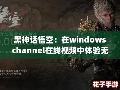 黑神话悟空：在windowschannel在线视频中体验无与伦比的战斗快感与视觉盛宴！