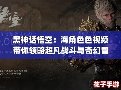 黑神话悟空：海角色色视频带你领略超凡战斗与奇幻冒险的完美结合！