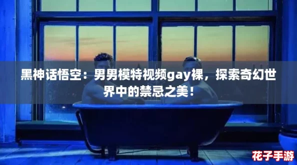 黑神话悟空：男男模特视频gay裸，探索奇幻世界中的禁忌之美！