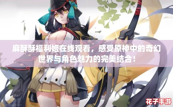 麻酥酥福利姬在线观看，感受原神中的奇幻世界与角色魅力的完美结合！