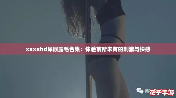 xxxxhd尿尿露毛合集：体验前所未有的刺激与快感