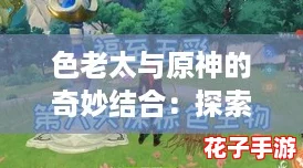 色老太与原神的奇妙结合：探索游戏中的多彩角色与丰富剧情，带你领略不一样的冒险体验！