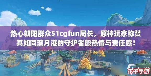 热心朝阳群众51cgfun局长，原神玩家称赞其如同璃月港的守护者般热情与责任感！