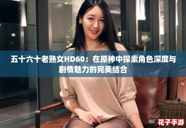 五十六十老熟女HD60：在原神中探索角色深度与剧情魅力的完美结合