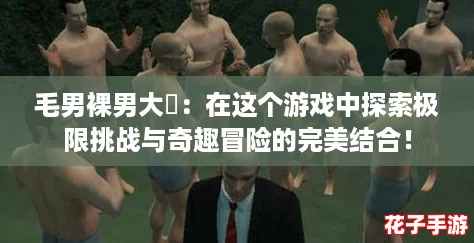 毛男裸男大屌：在这个游戏中探索极限挑战与奇趣冒险的完美结合！