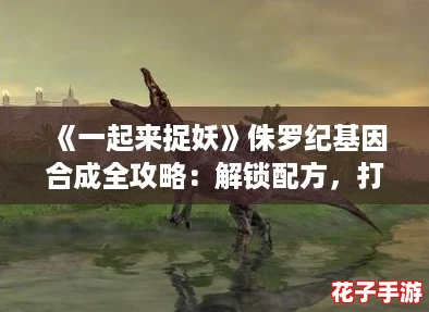 《一起来捉妖》侏罗纪基因合成全攻略：解锁配方，打造梦幻妖兽！